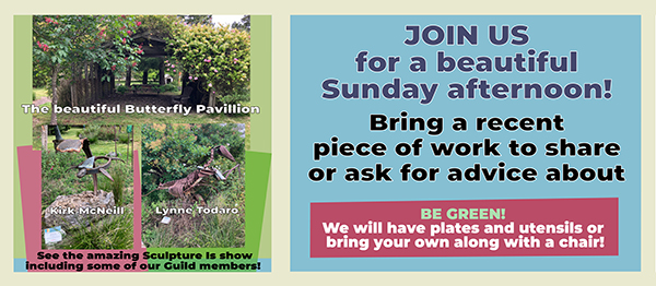 "Join Us for a beautiful Sunday afternoon! Bring a recent piece of work to share or ask for advice about. Be Green. We will have plates and utensils or bring your own plus a chair" "The beautiful Butterfly Pavillion" "Kirk McNeil" Lynne Todaro" "See the amazing 'Sculpture Is' show including some of our Guild members!"
The left side of the graphic shows photos of aforementioned pavillion at Sierra Azul Nursery in Watsonville, CA. Sculptures from artist/members Kirk McNeill and Lynne Todaro are shown in photos. Lynne created a dinosaur and Kirk created a turtle.