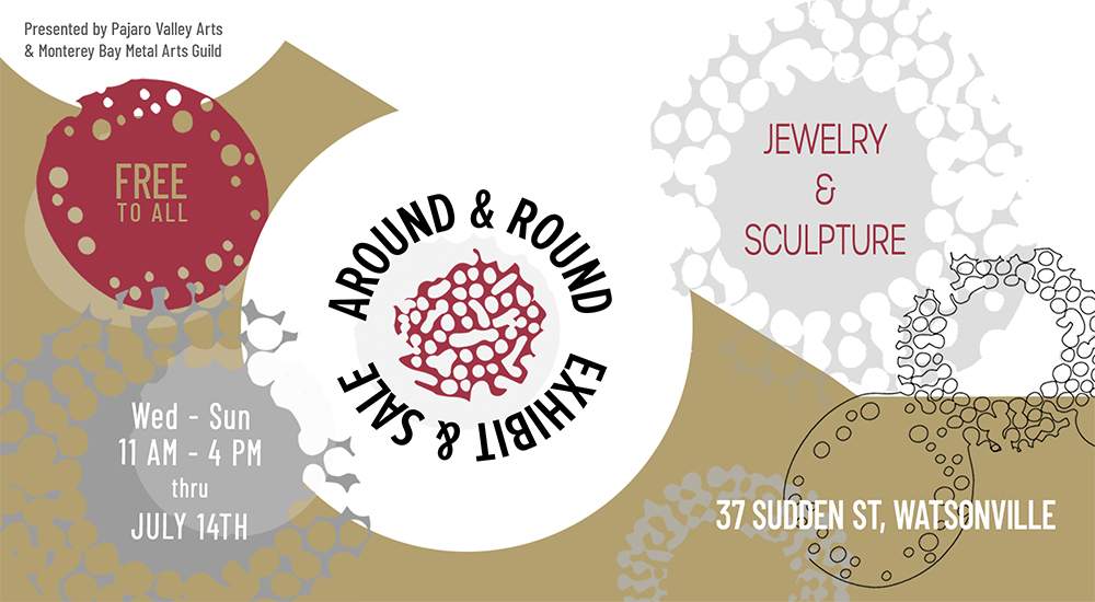 "Around and Round Exhibit & Sale" featuring "Jewelry & Sculpture". ADA Accessible and "free to all" at "37 Sudden Street, Watsonville", CA "Presented by Pajaro Valley Arts and the Monterey Bay Metal Arts Guild" Open "Wed-Sun 11am-4pm thru July 14th"