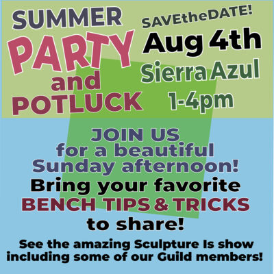 "Summer Party and Potluck. Save the date. Aug 4th. Sierra Azul. 1-4pm" "Join US for a beautiful Sunday afternoon!" "Bring a recent piece of work to share or ask for advice about ". "See the amazing Sculpture Is show including some of our Guild members!"